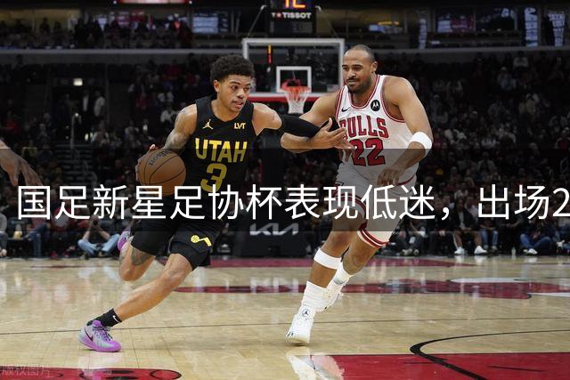国足新星足协杯表现低迷，出场25分钟即遭替换